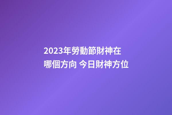 2023年勞動節財神在哪個方向 今日財神方位